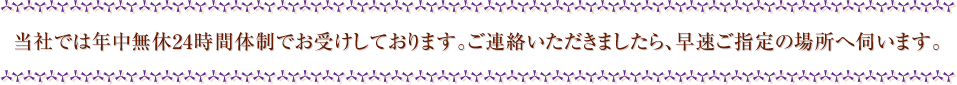 当社では年中無休24時間体制でお受けしております。ご連絡いただきましたら、早速ご指定の場所へ伺います。