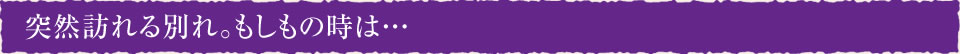 突然訪れる別れ。もしもの時は…