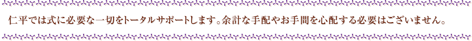 仁平では式に必要な一切をトータルサポートします。余計な手配やお手間を心配する必要はございません。